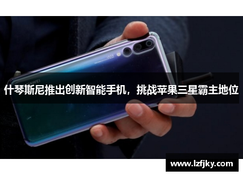 什琴斯尼推出创新智能手机，挑战苹果三星霸主地位