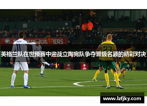 英格兰队在世预赛中迎战立陶宛队争夺晋级名额的精彩对决